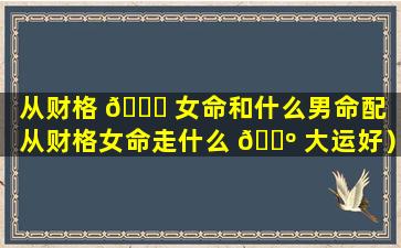 从财格 🐝 女命和什么男命配（从财格女命走什么 🌺 大运好）